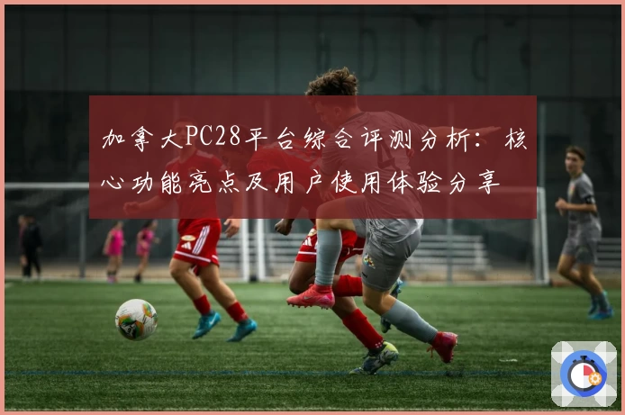 加拿大PC28平台综合评测分析：核心功能亮点及用户使用体验分享