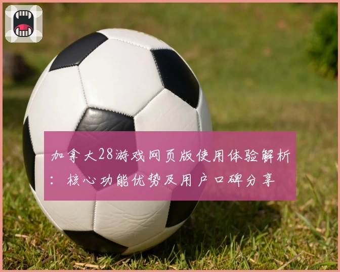 加拿大28游戏网页版使用体验解析：核心功能优势及用户口碑分享